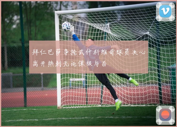 拜仁巴萨争抢武什科维奇球员决心离开热刺无论保级与否