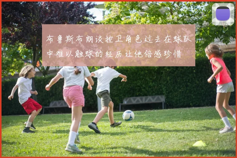 布鲁斯布朗谈控卫角色过去在球队中难以触球的经历让他倍感珍惜