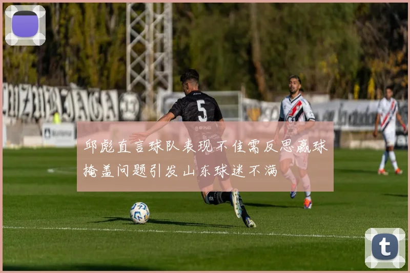 邱彪直言球队表现不佳需反思赢球掩盖问题引发山东球迷不满