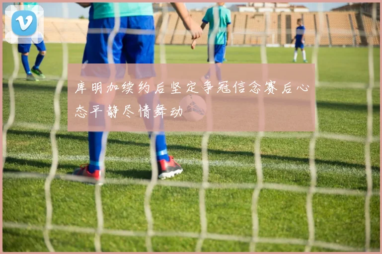 库明加续约后坚定争冠信念赛后心态平静尽情舞动
