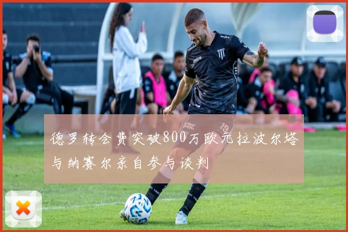 德罗转会费突破800万欧元拉波尔塔与纳赛尔亲自参与谈判