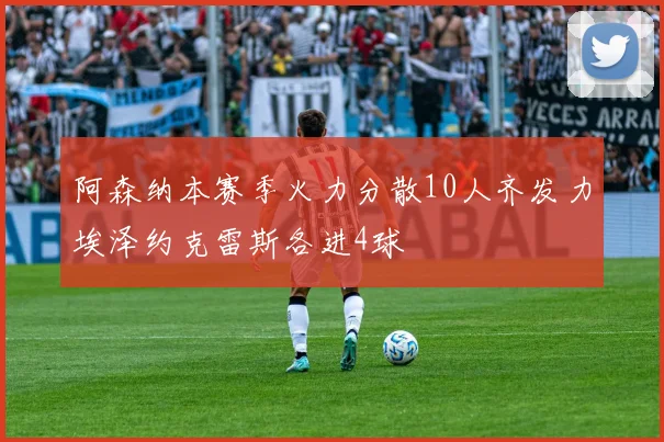 阿森纳本赛季火力分散10人齐发力埃泽约克雷斯各进4球