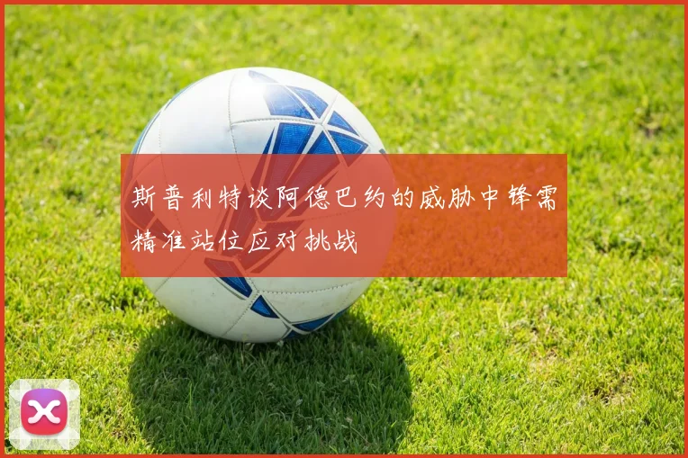 斯普利特谈阿德巴约的威胁中锋需精准站位应对挑战