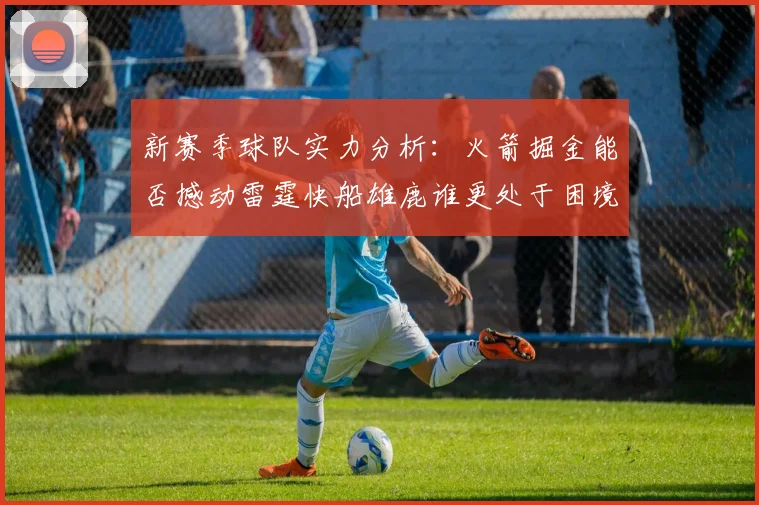 新赛季球队实力分析：火箭掘金能否撼动雷霆快船雄鹿谁更处于困境