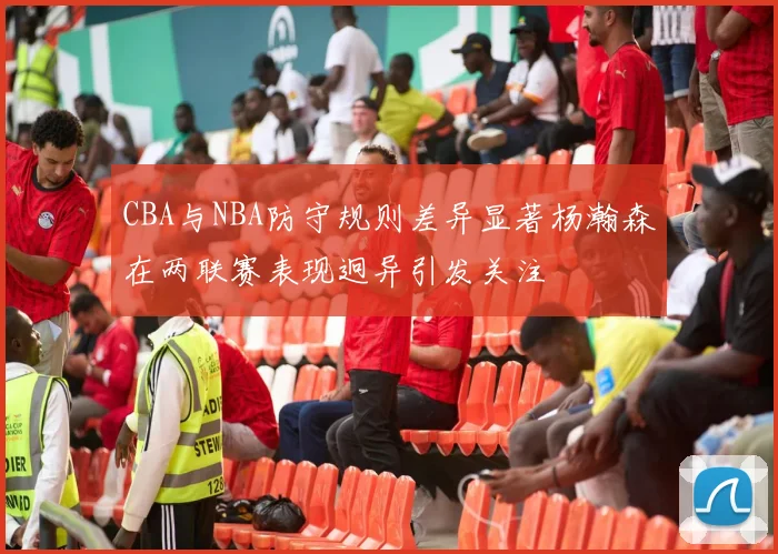 CBA与NBA防守规则差异显著杨瀚森在两联赛表现迥异引发关注
