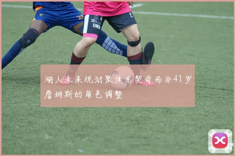 湖人未来规划聚焦东契奇而非41岁詹姆斯的角色调整